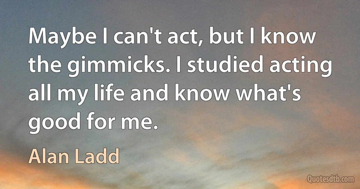 Maybe I can't act, but I know the gimmicks. I studied acting all my life and know what's good for me. (Alan Ladd)