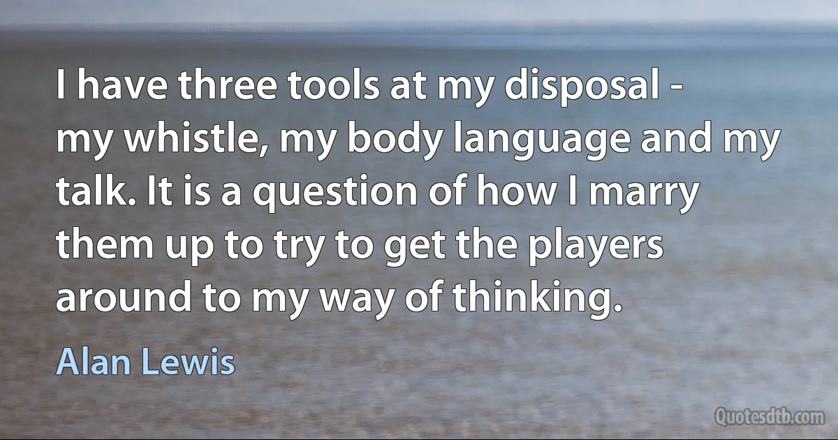 I have three tools at my disposal - my whistle, my body language and my talk. It is a question of how I marry them up to try to get the players around to my way of thinking. (Alan Lewis)