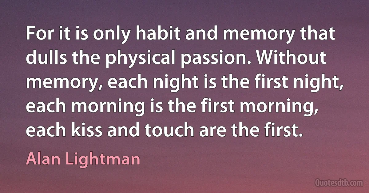 For it is only habit and memory that dulls the physical passion. Without memory, each night is the first night, each morning is the first morning, each kiss and touch are the first. (Alan Lightman)