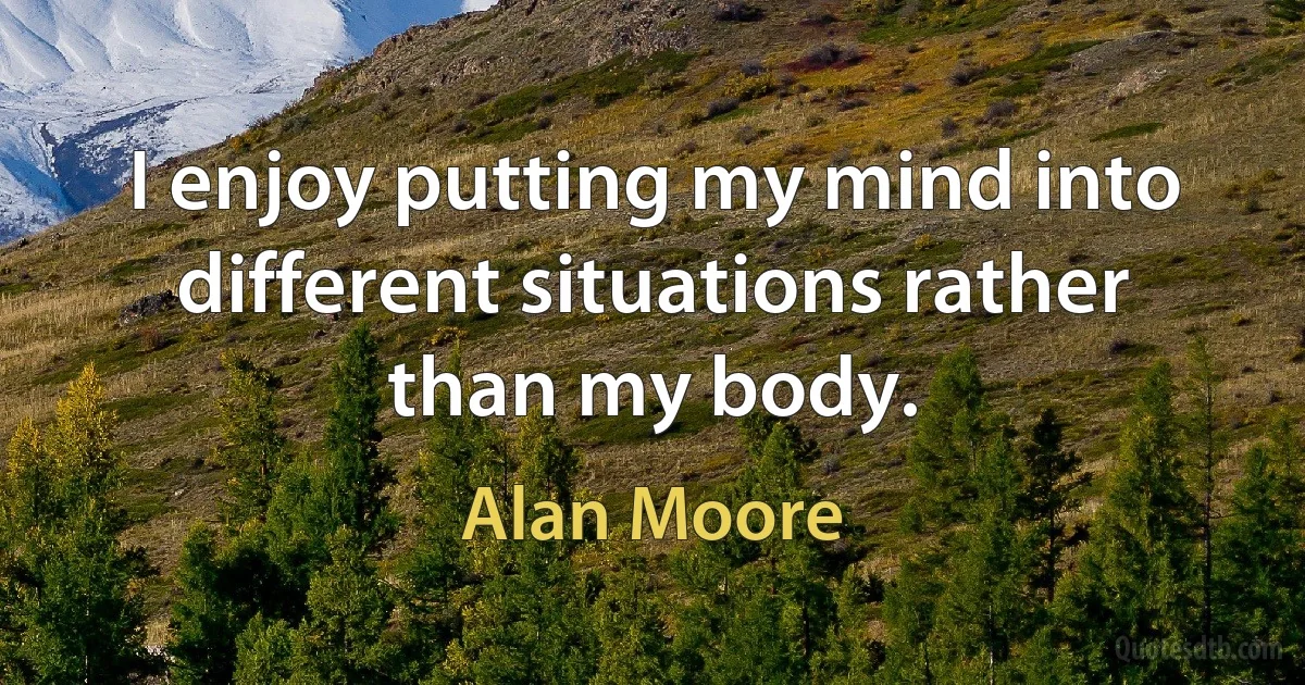 I enjoy putting my mind into different situations rather than my body. (Alan Moore)