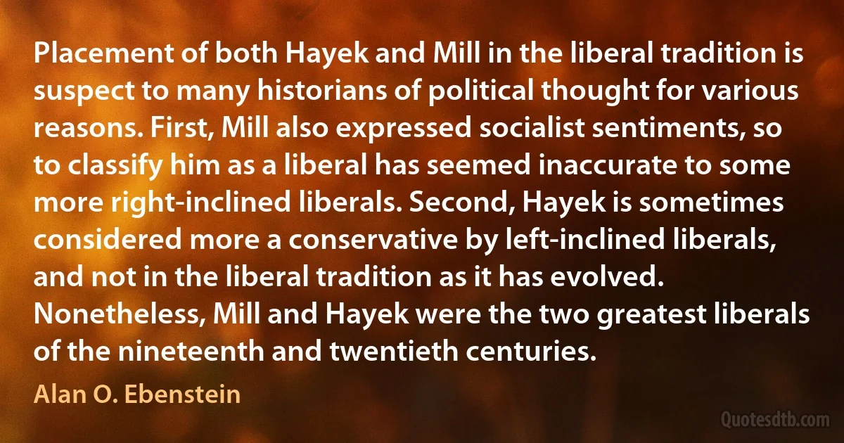 Placement of both Hayek and Mill in the liberal tradition is suspect to many historians of political thought for various reasons. First, Mill also expressed socialist sentiments, so to classify him as a liberal has seemed inaccurate to some more right-inclined liberals. Second, Hayek is sometimes considered more a conservative by left-inclined liberals, and not in the liberal tradition as it has evolved. Nonetheless, Mill and Hayek were the two greatest liberals of the nineteenth and twentieth centuries. (Alan O. Ebenstein)