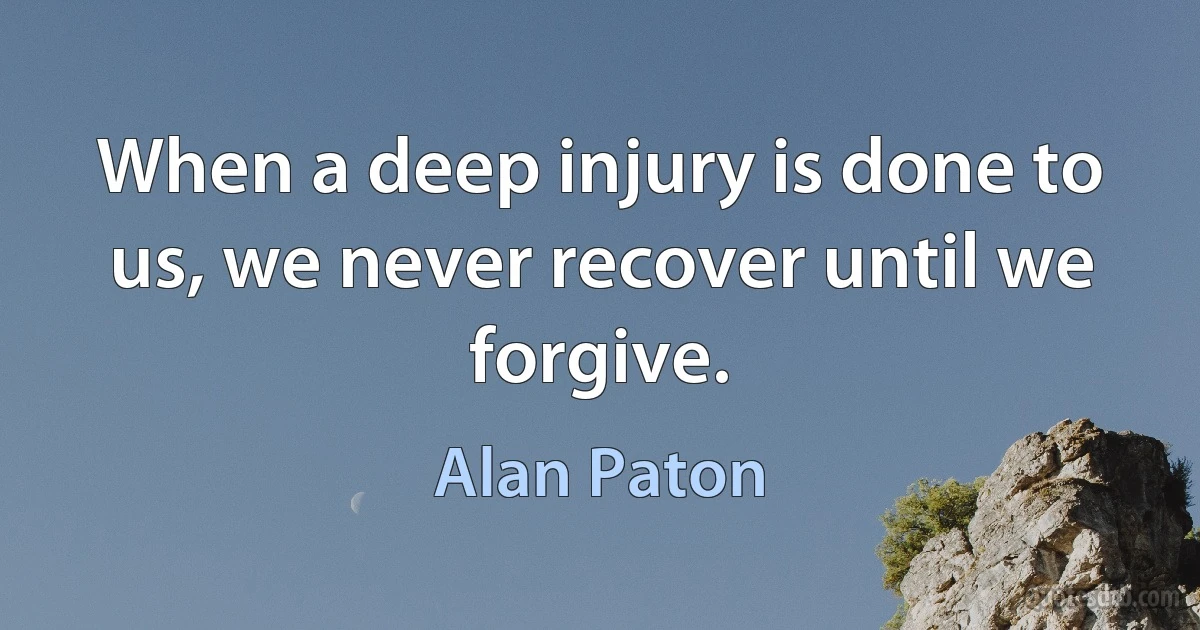 When a deep injury is done to us, we never recover until we forgive. (Alan Paton)