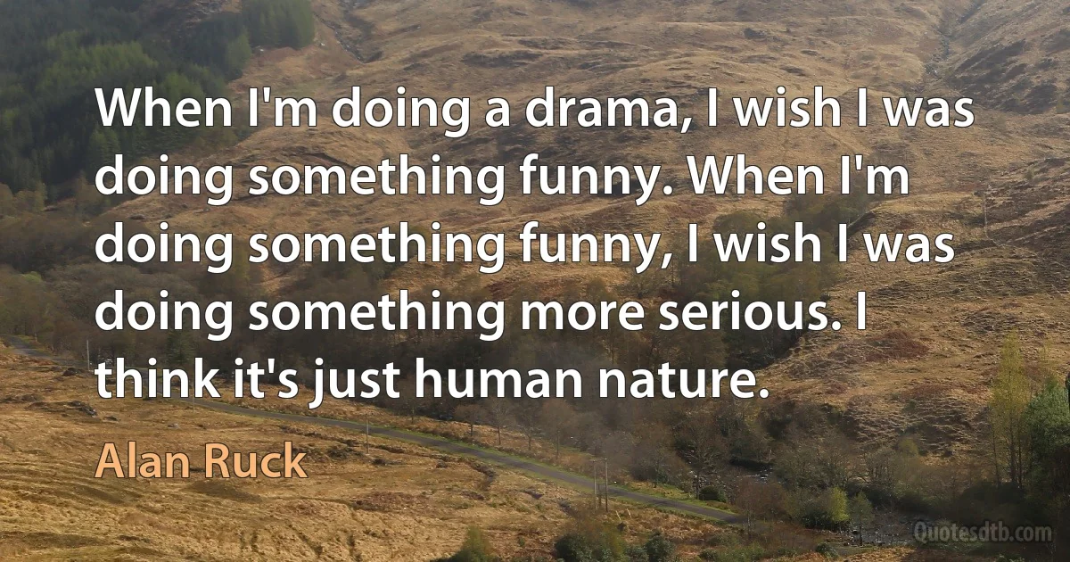 When I'm doing a drama, I wish I was doing something funny. When I'm doing something funny, I wish I was doing something more serious. I think it's just human nature. (Alan Ruck)