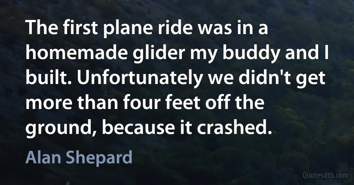 The first plane ride was in a homemade glider my buddy and I built. Unfortunately we didn't get more than four feet off the ground, because it crashed. (Alan Shepard)