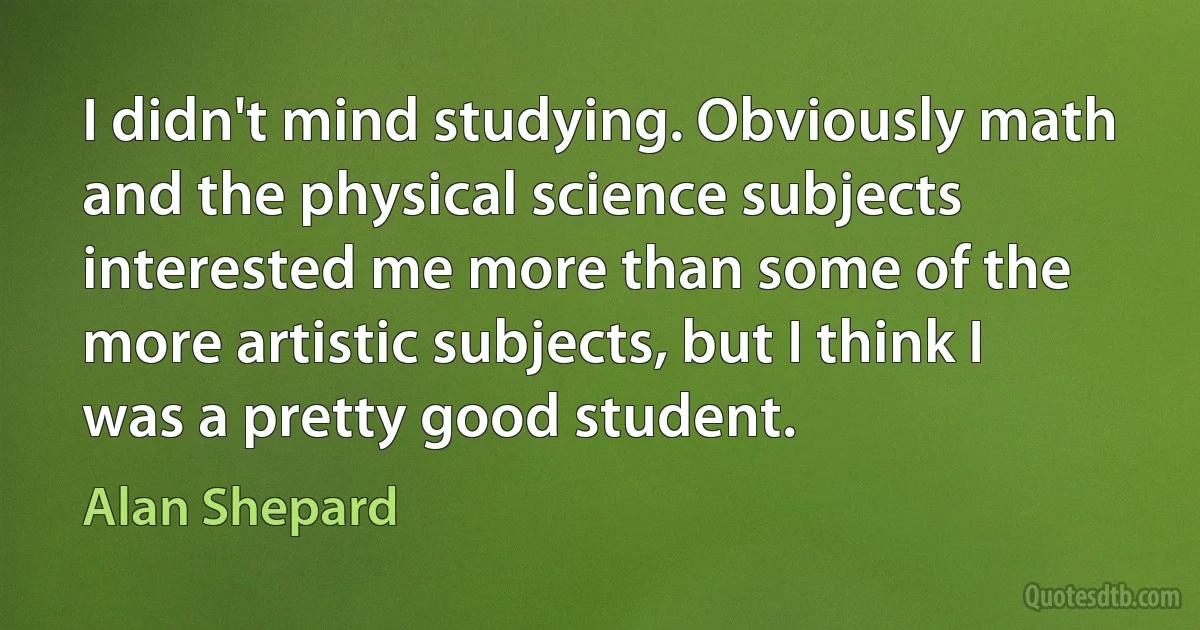 I didn't mind studying. Obviously math and the physical science subjects interested me more than some of the more artistic subjects, but I think I was a pretty good student. (Alan Shepard)