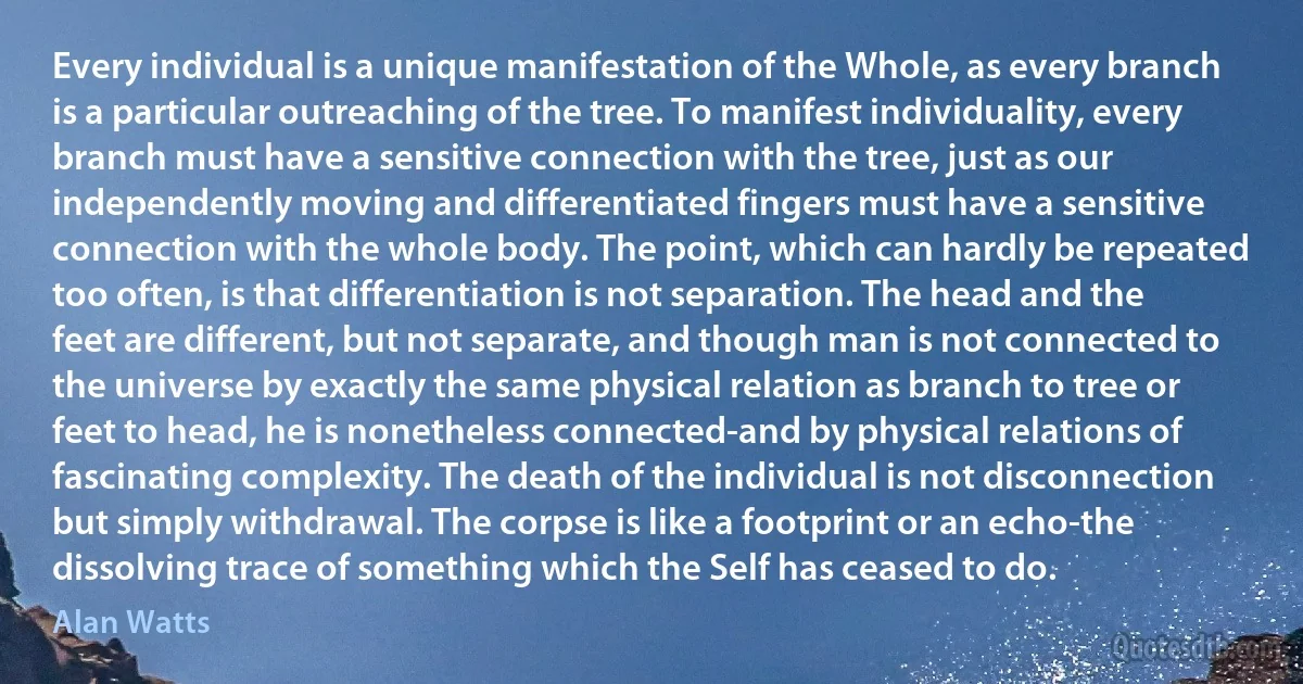 Every individual is a unique manifestation of the Whole, as every branch is a particular outreaching of the tree. To manifest individuality, every branch must have a sensitive connection with the tree, just as our independently moving and differentiated fingers must have a sensitive connection with the whole body. The point, which can hardly be repeated too often, is that differentiation is not separation. The head and the feet are different, but not separate, and though man is not connected to the universe by exactly the same physical relation as branch to tree or feet to head, he is nonetheless connected-and by physical relations of fascinating complexity. The death of the individual is not disconnection but simply withdrawal. The corpse is like a footprint or an echo-the dissolving trace of something which the Self has ceased to do. (Alan Watts)