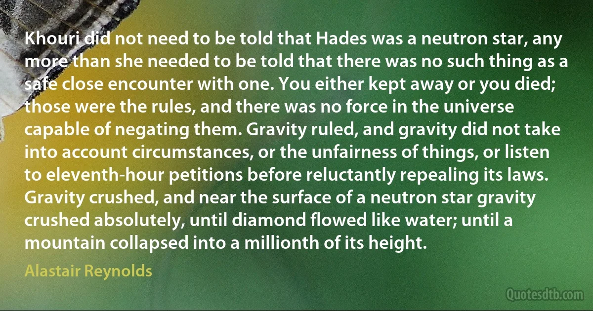 Khouri did not need to be told that Hades was a neutron star, any more than she needed to be told that there was no such thing as a safe close encounter with one. You either kept away or you died; those were the rules, and there was no force in the universe capable of negating them. Gravity ruled, and gravity did not take into account circumstances, or the unfairness of things, or listen to eleventh-hour petitions before reluctantly repealing its laws. Gravity crushed, and near the surface of a neutron star gravity crushed absolutely, until diamond flowed like water; until a mountain collapsed into a millionth of its height. (Alastair Reynolds)