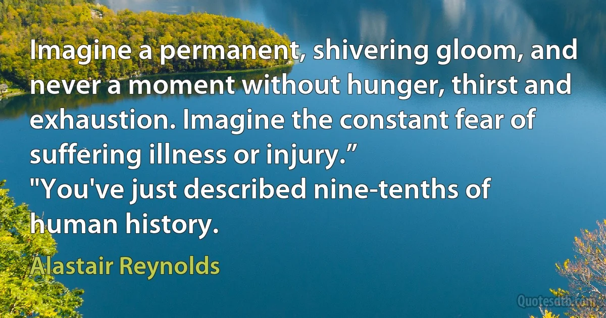 Imagine a permanent, shivering gloom, and never a moment without hunger, thirst and exhaustion. Imagine the constant fear of suffering illness or injury.”
"You've just described nine-tenths of human history. (Alastair Reynolds)