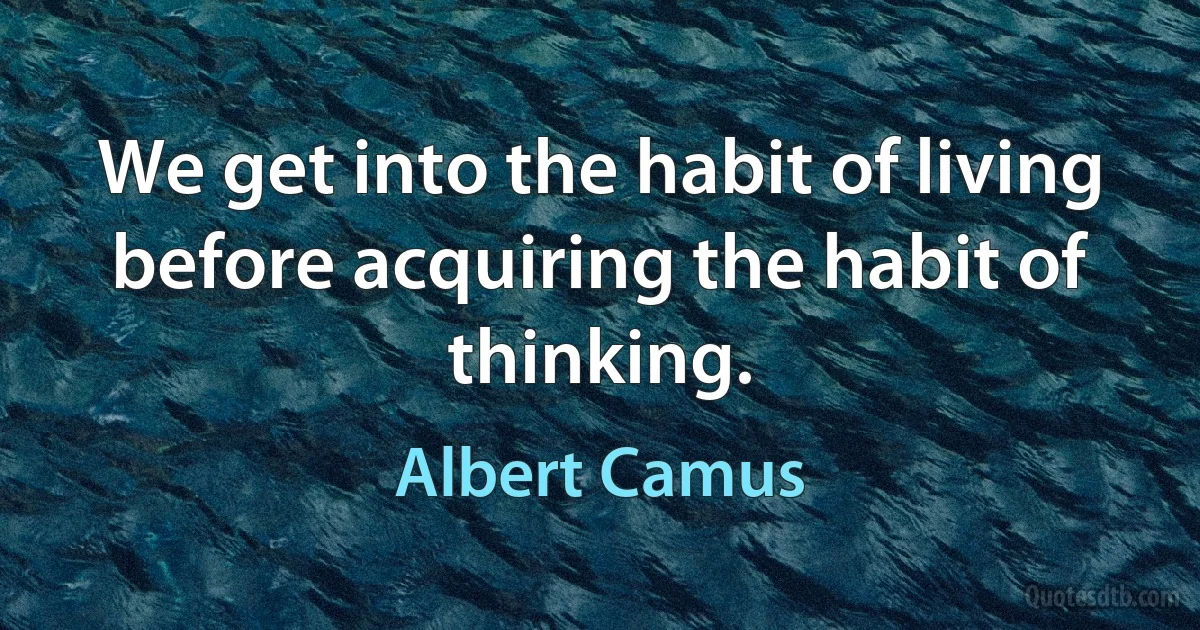 We get into the habit of living before acquiring the habit of thinking. (Albert Camus)