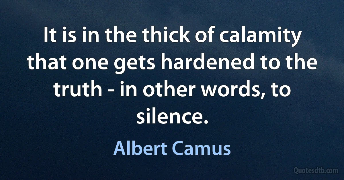 It is in the thick of calamity that one gets hardened to the truth - in other words, to silence. (Albert Camus)