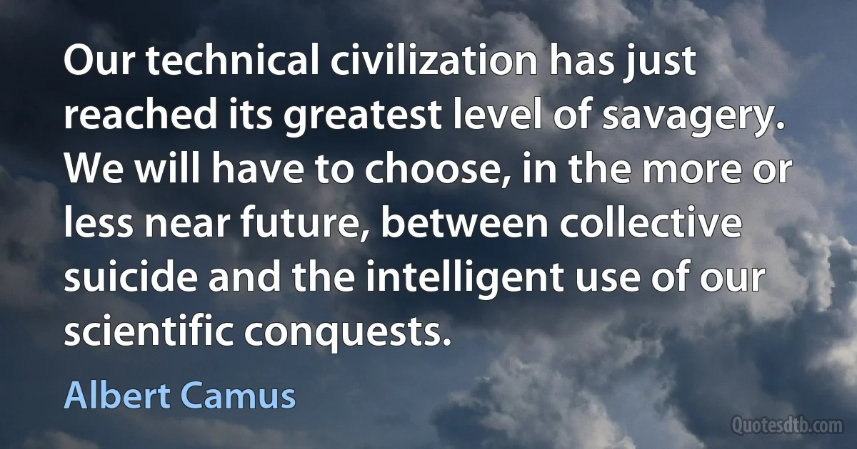 Our technical civilization has just reached its greatest level of savagery. We will have to choose, in the more or less near future, between collective suicide and the intelligent use of our scientific conquests. (Albert Camus)