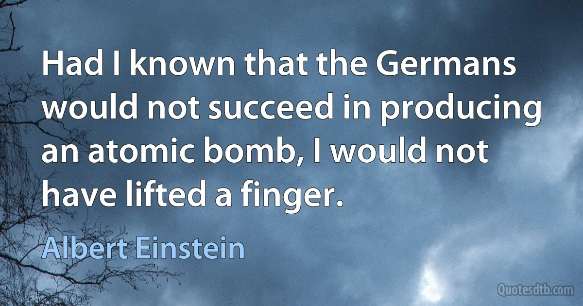 Had I known that the Germans would not succeed in producing an atomic bomb, I would not have lifted a finger. (Albert Einstein)