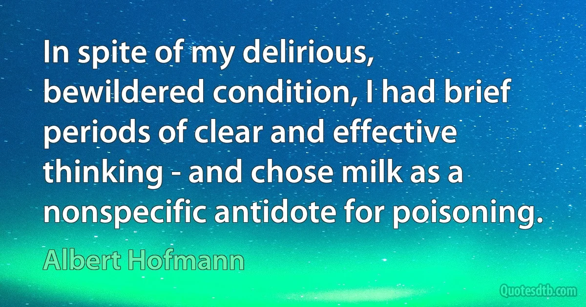 In spite of my delirious, bewildered condition, I had brief periods of clear and effective thinking - and chose milk as a nonspecific antidote for poisoning. (Albert Hofmann)