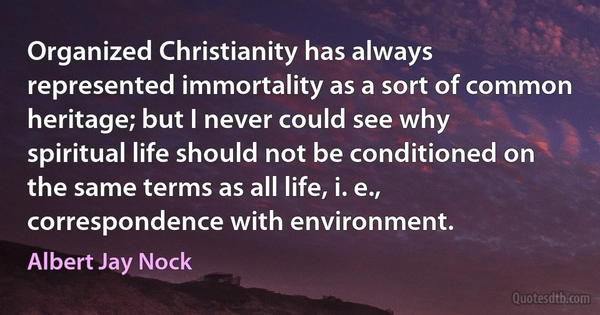 Organized Christianity has always represented immortality as a sort of common heritage; but I never could see why spiritual life should not be conditioned on the same terms as all life, i. e., correspondence with environment. (Albert Jay Nock)