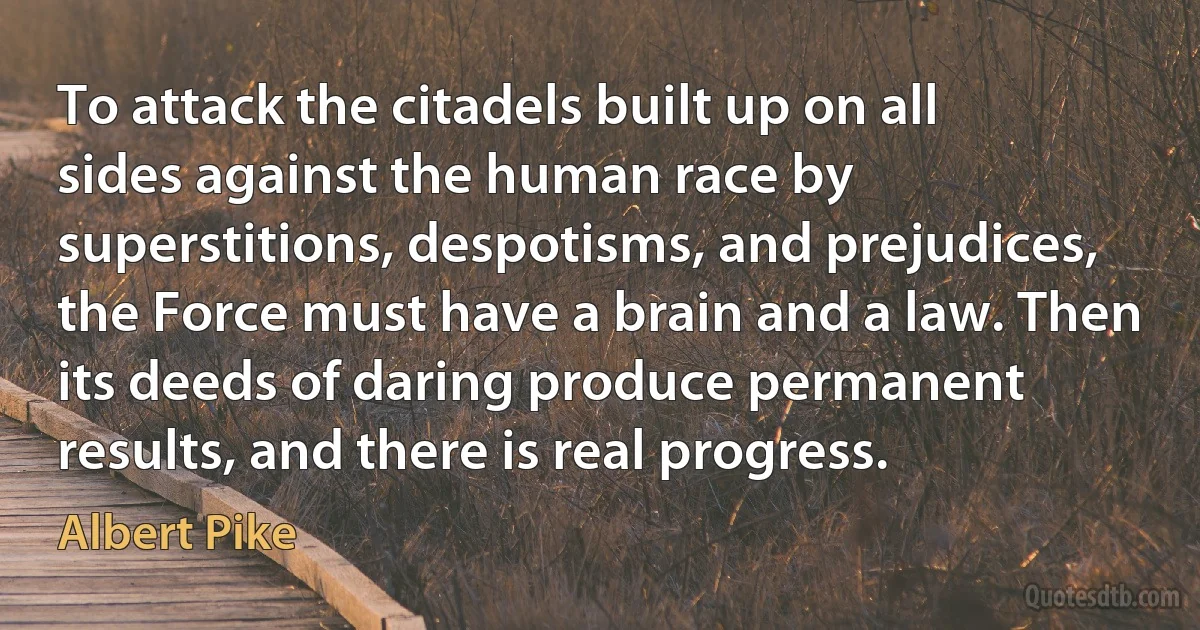 To attack the citadels built up on all sides against the human race by superstitions, despotisms, and prejudices, the Force must have a brain and a law. Then its deeds of daring produce permanent results, and there is real progress. (Albert Pike)