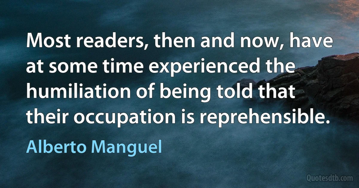 Most readers, then and now, have at some time experienced the humiliation of being told that their occupation is reprehensible. (Alberto Manguel)