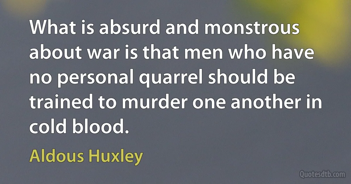 What is absurd and monstrous about war is that men who have no personal quarrel should be trained to murder one another in cold blood. (Aldous Huxley)