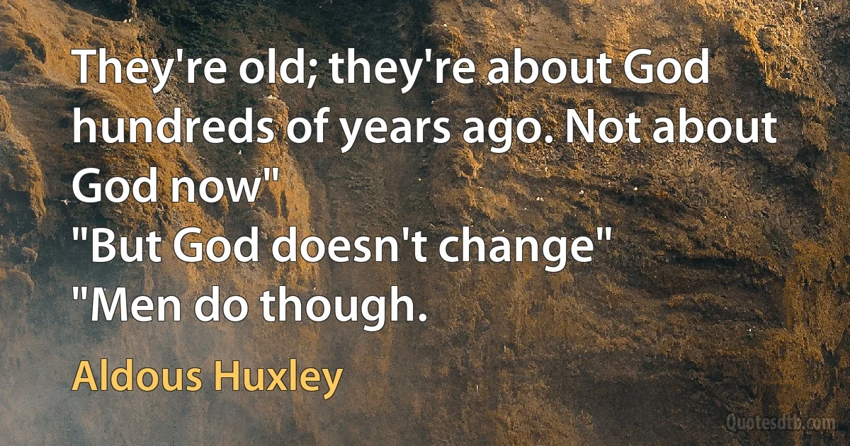 They're old; they're about God hundreds of years ago. Not about God now"
"But God doesn't change"
"Men do though. (Aldous Huxley)