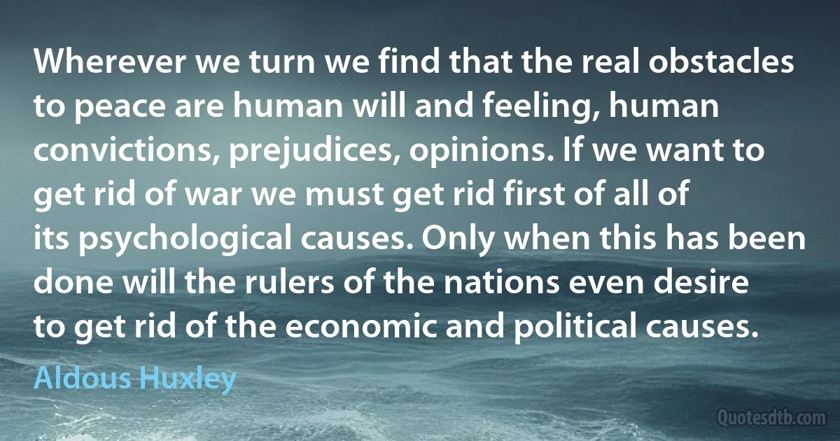 Wherever we turn we find that the real obstacles to peace are human will and feeling, human convictions, prejudices, opinions. If we want to get rid of war we must get rid first of all of its psychological causes. Only when this has been done will the rulers of the nations even desire to get rid of the economic and political causes. (Aldous Huxley)