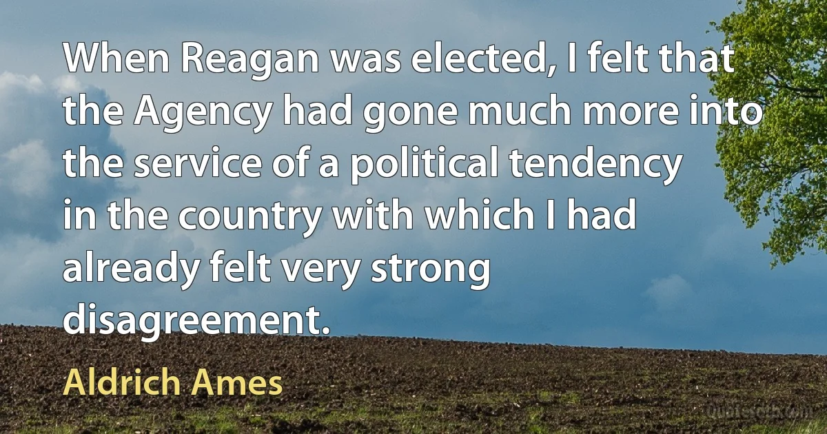 When Reagan was elected, I felt that the Agency had gone much more into the service of a political tendency in the country with which I had already felt very strong disagreement. (Aldrich Ames)