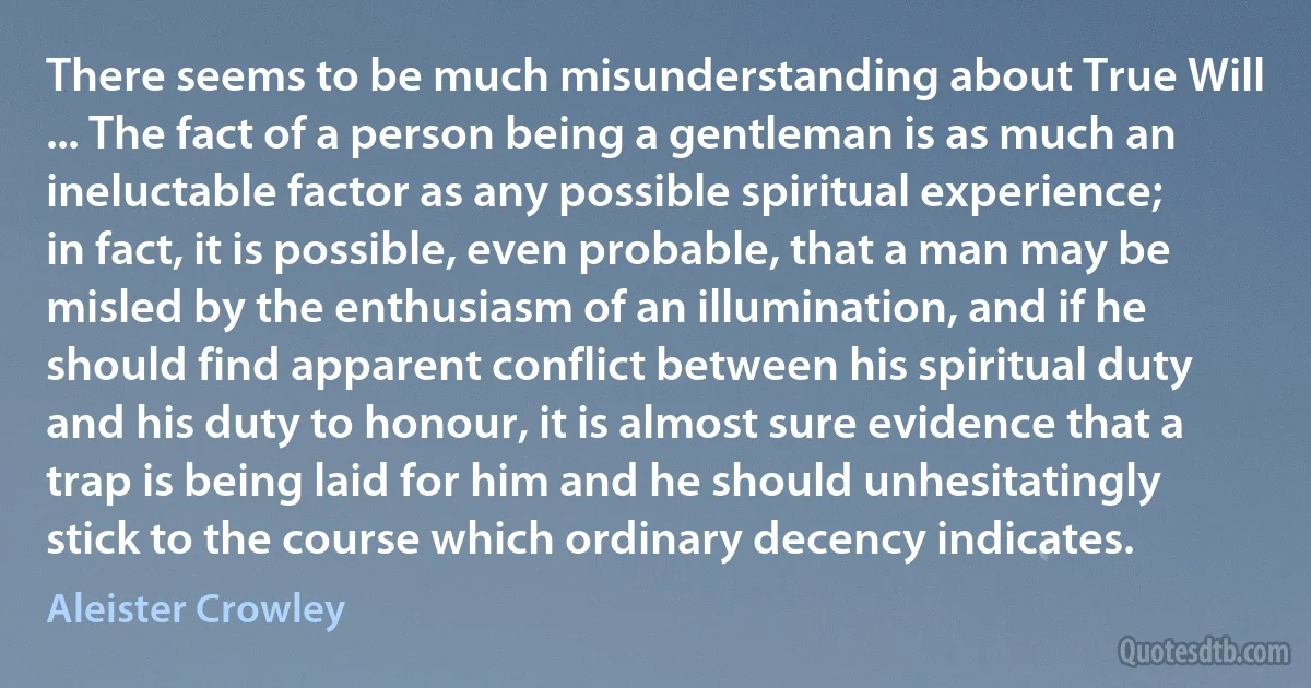 There seems to be much misunderstanding about True Will ... The fact of a person being a gentleman is as much an ineluctable factor as any possible spiritual experience; in fact, it is possible, even probable, that a man may be misled by the enthusiasm of an illumination, and if he should find apparent conflict between his spiritual duty and his duty to honour, it is almost sure evidence that a trap is being laid for him and he should unhesitatingly stick to the course which ordinary decency indicates. (Aleister Crowley)