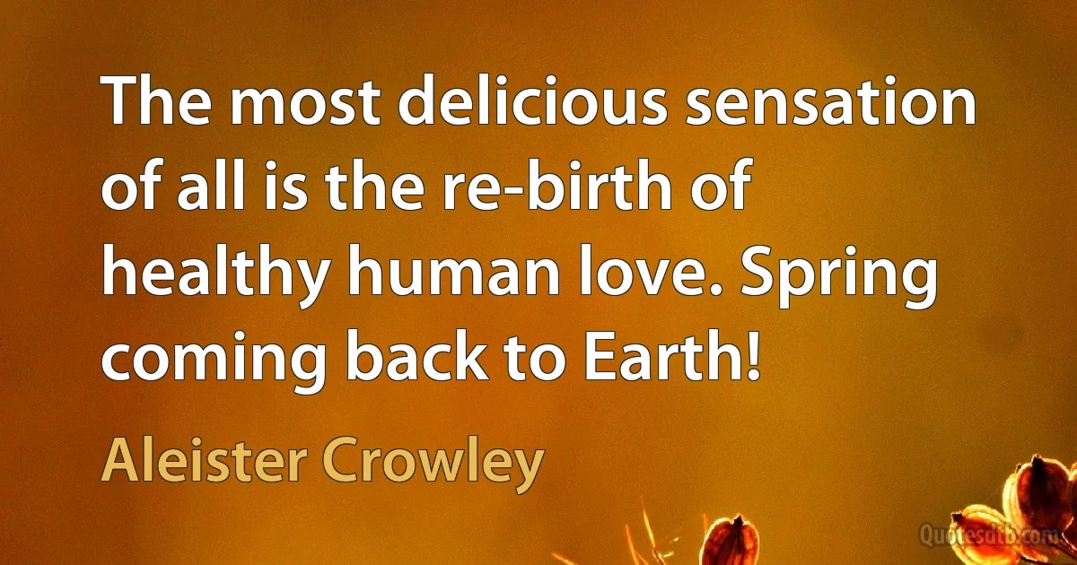 The most delicious sensation of all is the re-birth of healthy human love. Spring coming back to Earth! (Aleister Crowley)