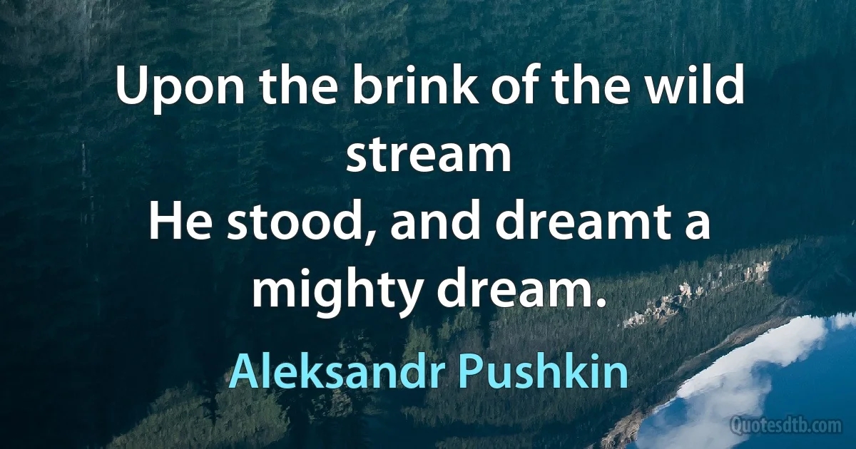 Upon the brink of the wild stream
He stood, and dreamt a mighty dream. (Aleksandr Pushkin)