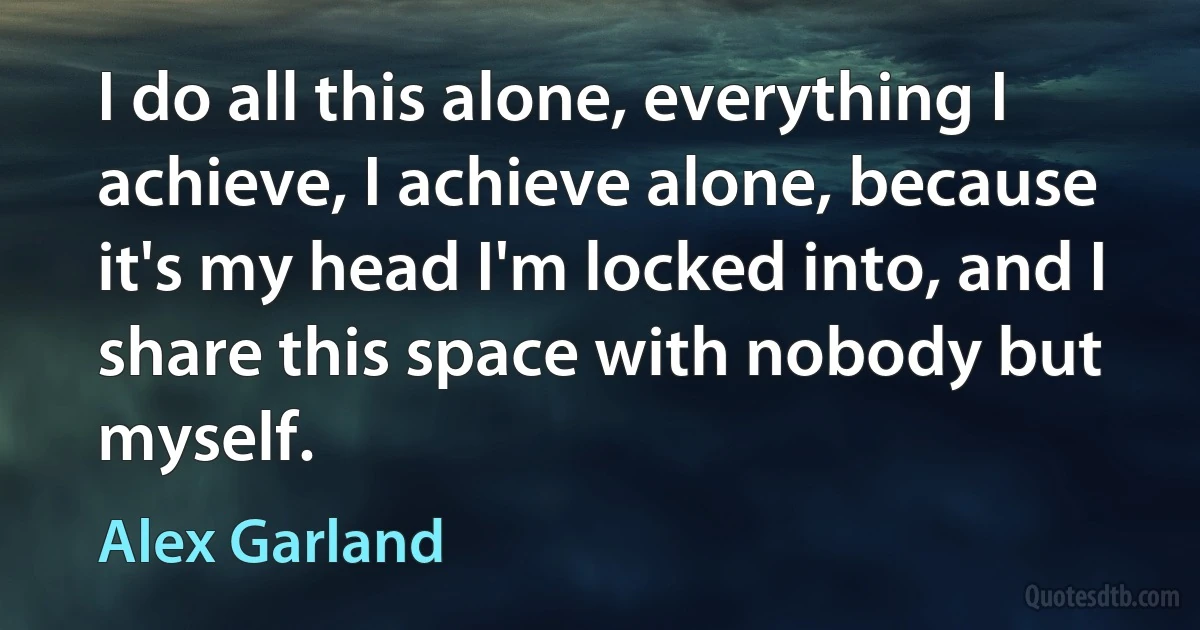 I do all this alone, everything I achieve, I achieve alone, because it's my head I'm locked into, and I share this space with nobody but myself. (Alex Garland)