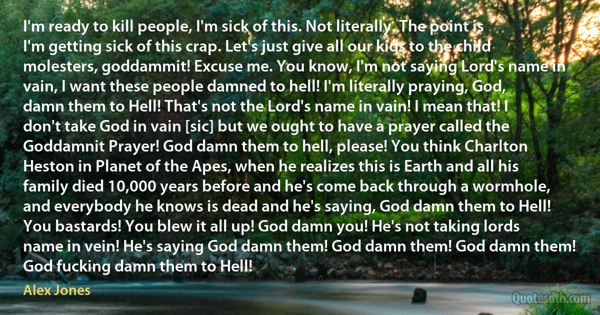 I'm ready to kill people, I'm sick of this. Not literally. The point is I'm getting sick of this crap. Let's just give all our kids to the child molesters, goddammit! Excuse me. You know, I'm not saying Lord's name in vain, I want these people damned to hell! I'm literally praying, God, damn them to Hell! That's not the Lord's name in vain! I mean that! I don't take God in vain [sic] but we ought to have a prayer called the Goddamnit Prayer! God damn them to hell, please! You think Charlton Heston in Planet of the Apes, when he realizes this is Earth and all his family died 10,000 years before and he's come back through a wormhole, and everybody he knows is dead and he's saying, God damn them to Hell! You bastards! You blew it all up! God damn you! He's not taking lords name in vein! He's saying God damn them! God damn them! God damn them! God fucking damn them to Hell! (Alex Jones)