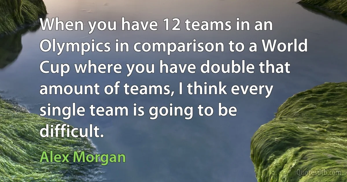 When you have 12 teams in an Olympics in comparison to a World Cup where you have double that amount of teams, I think every single team is going to be difficult. (Alex Morgan)