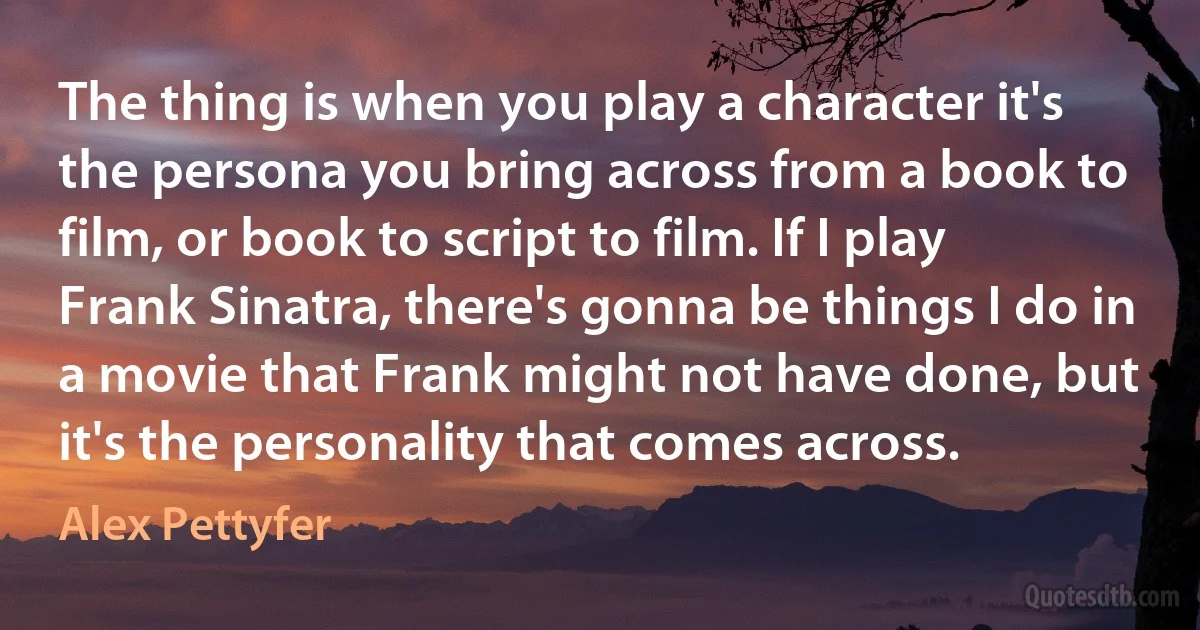 The thing is when you play a character it's the persona you bring across from a book to film, or book to script to film. If I play Frank Sinatra, there's gonna be things I do in a movie that Frank might not have done, but it's the personality that comes across. (Alex Pettyfer)