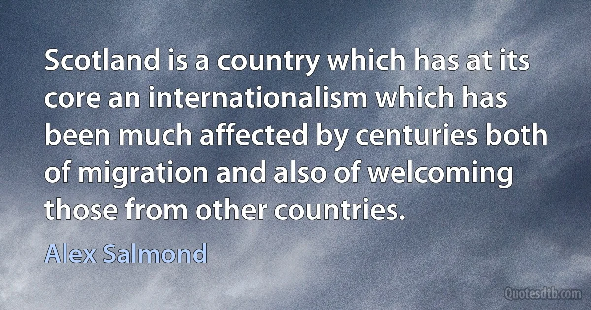 Scotland is a country which has at its core an internationalism which has been much affected by centuries both of migration and also of welcoming those from other countries. (Alex Salmond)