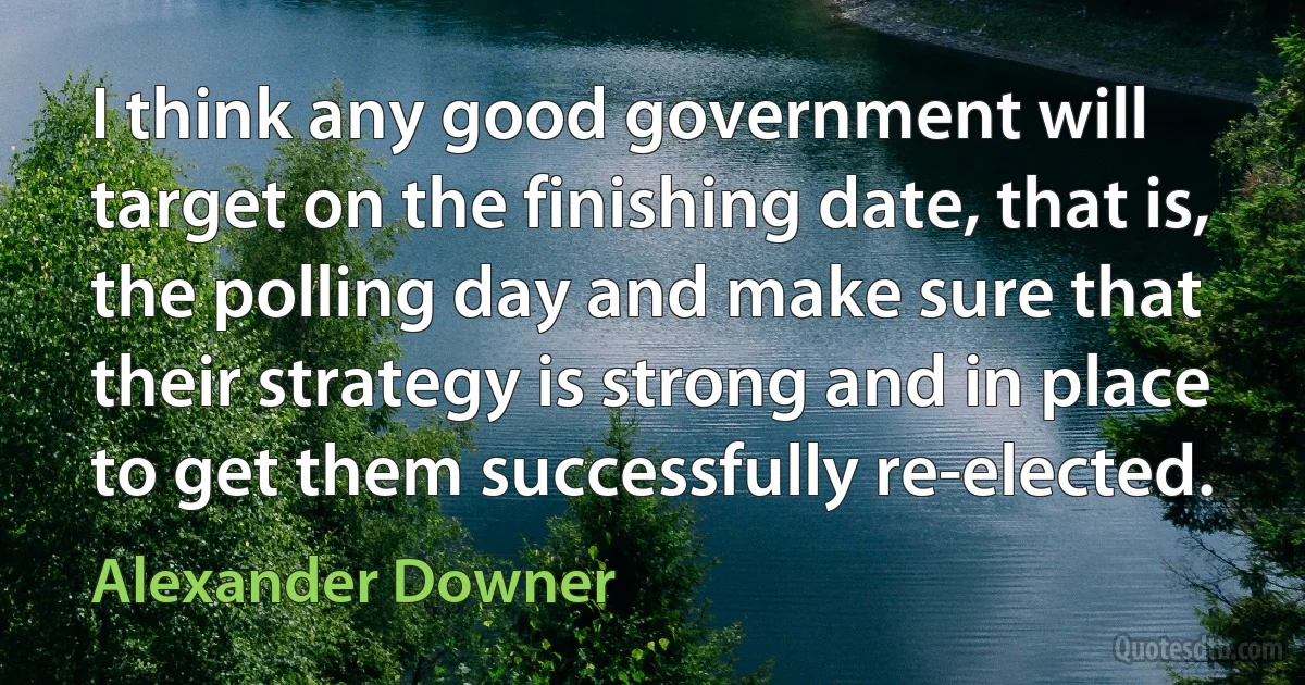 I think any good government will target on the finishing date, that is, the polling day and make sure that their strategy is strong and in place to get them successfully re-elected. (Alexander Downer)