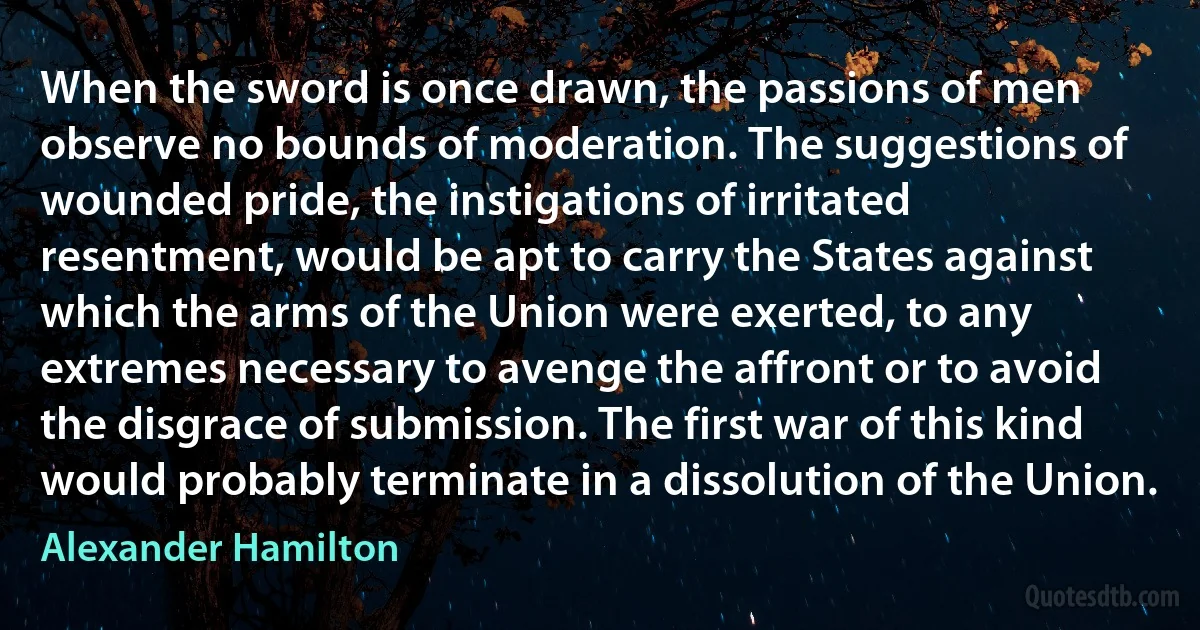 When the sword is once drawn, the passions of men observe no bounds of moderation. The suggestions of wounded pride, the instigations of irritated resentment, would be apt to carry the States against which the arms of the Union were exerted, to any extremes necessary to avenge the affront or to avoid the disgrace of submission. The first war of this kind would probably terminate in a dissolution of the Union. (Alexander Hamilton)