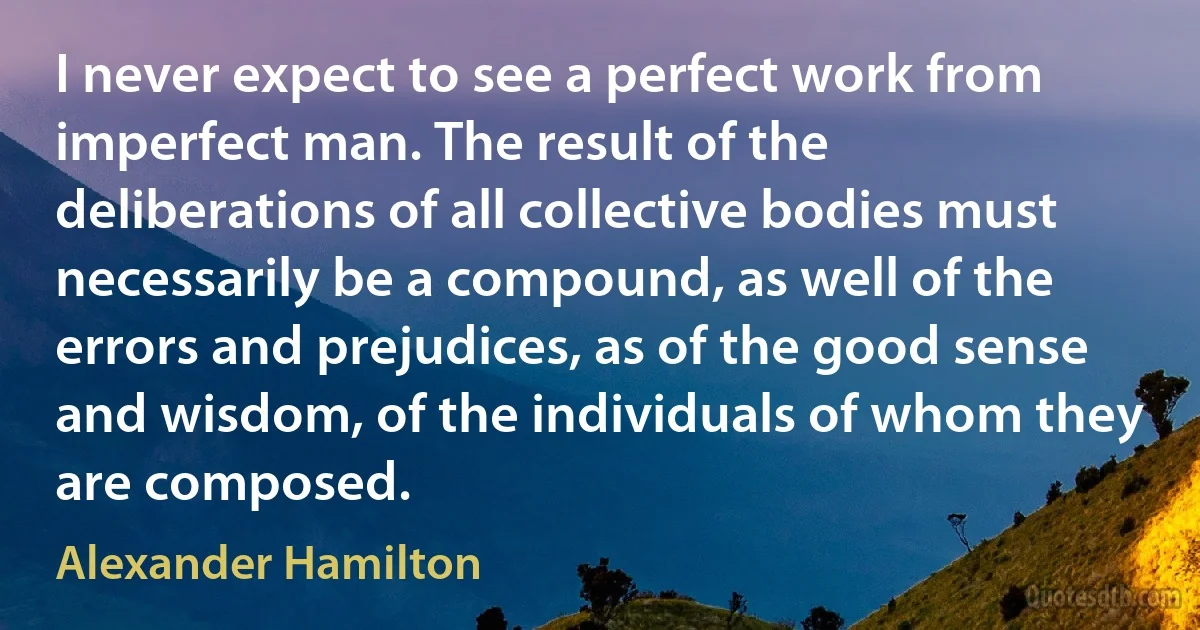 I never expect to see a perfect work from imperfect man. The result of the deliberations of all collective bodies must necessarily be a compound, as well of the errors and prejudices, as of the good sense and wisdom, of the individuals of whom they are composed. (Alexander Hamilton)