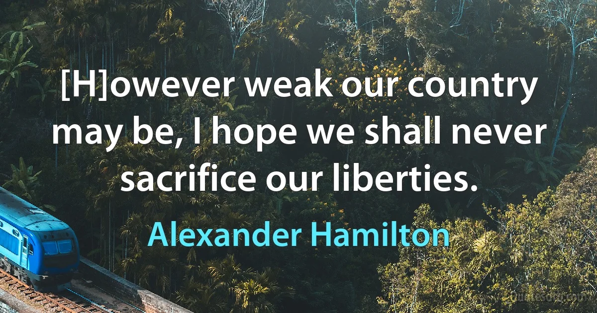 [H]owever weak our country may be, I hope we shall never sacrifice our liberties. (Alexander Hamilton)