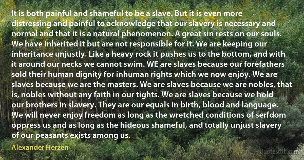 It is both painful and shameful to be a slave. But it is even more distressing and painful to acknowledge that our slavery is necessary and normal and that it is a natural phenomenon. A great sin rests on our souls. We have inherited it but are not responsible for it. We are keeping our inheritance unjustly. Like a heavy rock it pushes us to the bottom, and with it around our necks we cannot swim. WE are slaves because our forefathers sold their human dignity for inhuman rights which we now enjoy. We are slaves because we are the masters. We are slaves because we are nobles, that is, nobles without any faith in our tights. We are slaves because we hold our brothers in slavery. They are our equals in birth, blood and language. We will never enjoy freedom as long as the wretched conditions of serfdom oppress us and as long as the hideous shameful, and totally unjust slavery of our peasants exists among us. (Alexander Herzen)