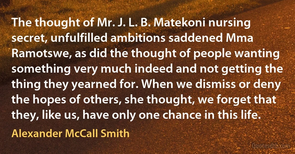 The thought of Mr. J. L. B. Matekoni nursing secret, unfulfilled ambitions saddened Mma Ramotswe, as did the thought of people wanting something very much indeed and not getting the thing they yearned for. When we dismiss or deny the hopes of others, she thought, we forget that they, like us, have only one chance in this life. (Alexander McCall Smith)