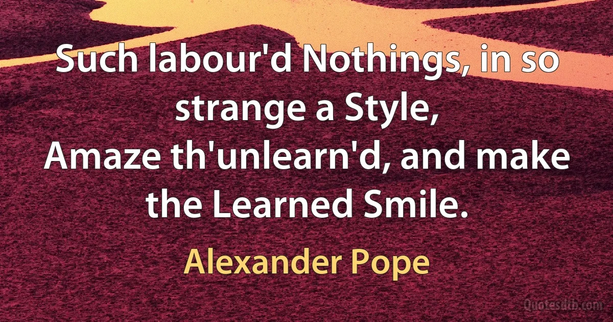 Such labour'd Nothings, in so strange a Style,
Amaze th'unlearn'd, and make the Learned Smile. (Alexander Pope)