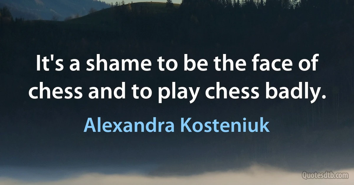 It's a shame to be the face of chess and to play chess badly. (Alexandra Kosteniuk)