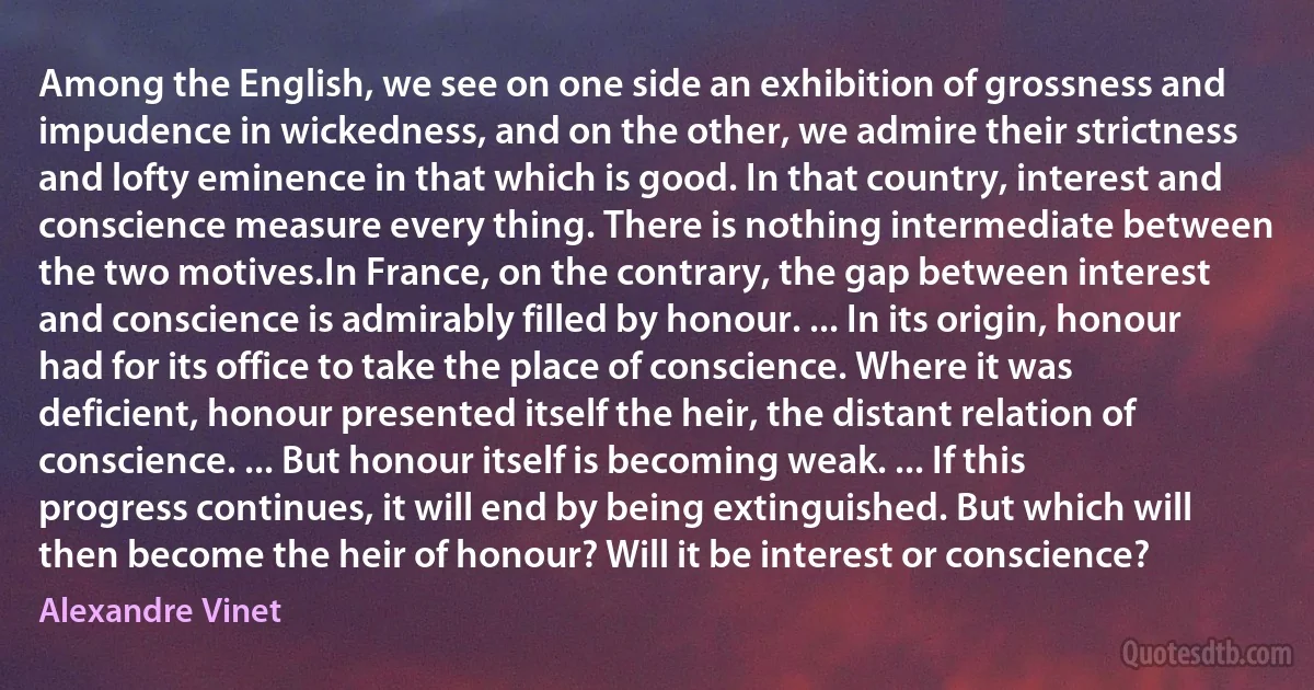 Among the English, we see on one side an exhibition of grossness and impudence in wickedness, and on the other, we admire their strictness and lofty eminence in that which is good. In that country, interest and conscience measure every thing. There is nothing intermediate between the two motives.In France, on the contrary, the gap between interest and conscience is admirably filled by honour. ... In its origin, honour had for its office to take the place of conscience. Where it was deficient, honour presented itself the heir, the distant relation of conscience. ... But honour itself is becoming weak. ... If this progress continues, it will end by being extinguished. But which will then become the heir of honour? Will it be interest or conscience? (Alexandre Vinet)