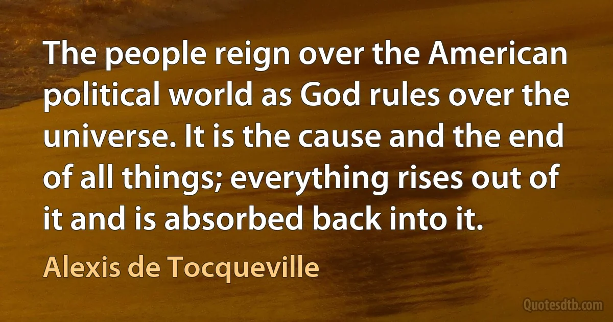 The people reign over the American political world as God rules over the universe. It is the cause and the end of all things; everything rises out of it and is absorbed back into it. (Alexis de Tocqueville)