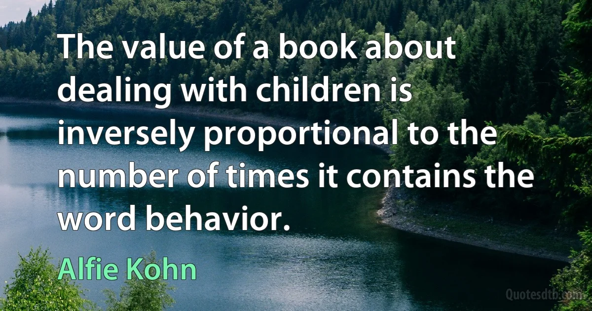 The value of a book about dealing with children is inversely proportional to the number of times it contains the word behavior. (Alfie Kohn)