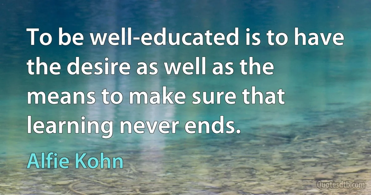 To be well-educated is to have the desire as well as the means to make sure that learning never ends. (Alfie Kohn)