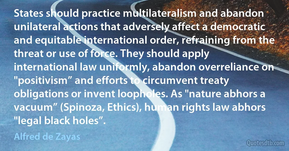 States should practice multilateralism and abandon unilateral actions that adversely affect a democratic and equitable international order, refraining from the threat or use of force. They should apply international law uniformly, abandon overreliance on "positivism” and efforts to circumvent treaty obligations or invent loopholes. As "nature abhors a vacuum” (Spinoza, Ethics), human rights law abhors "legal black holes”. (Alfred de Zayas)