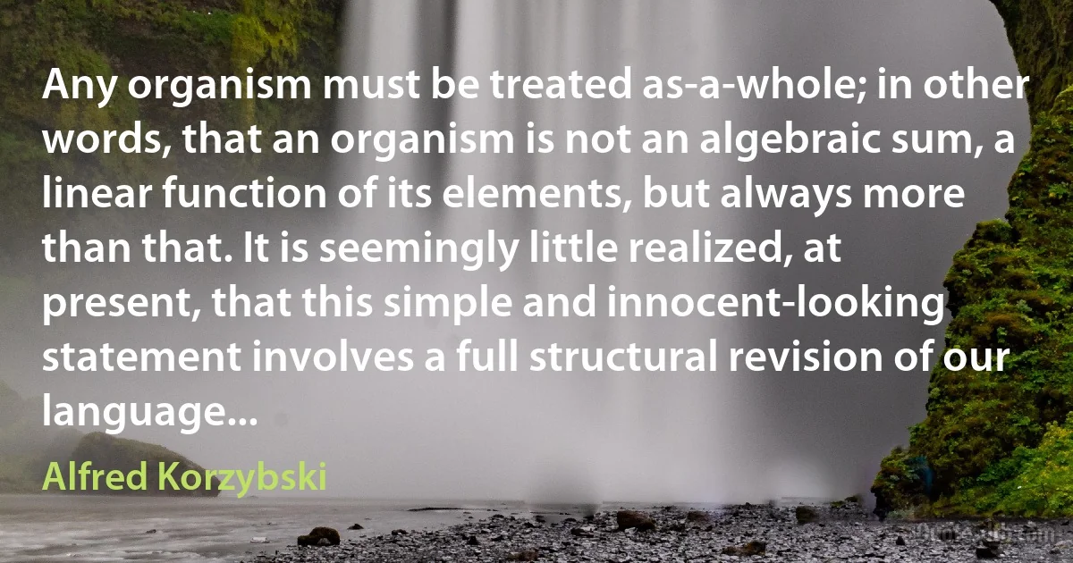 Any organism must be treated as-a-whole; in other words, that an organism is not an algebraic sum, a linear function of its elements, but always more than that. It is seemingly little realized, at present, that this simple and innocent-looking statement involves a full structural revision of our language... (Alfred Korzybski)