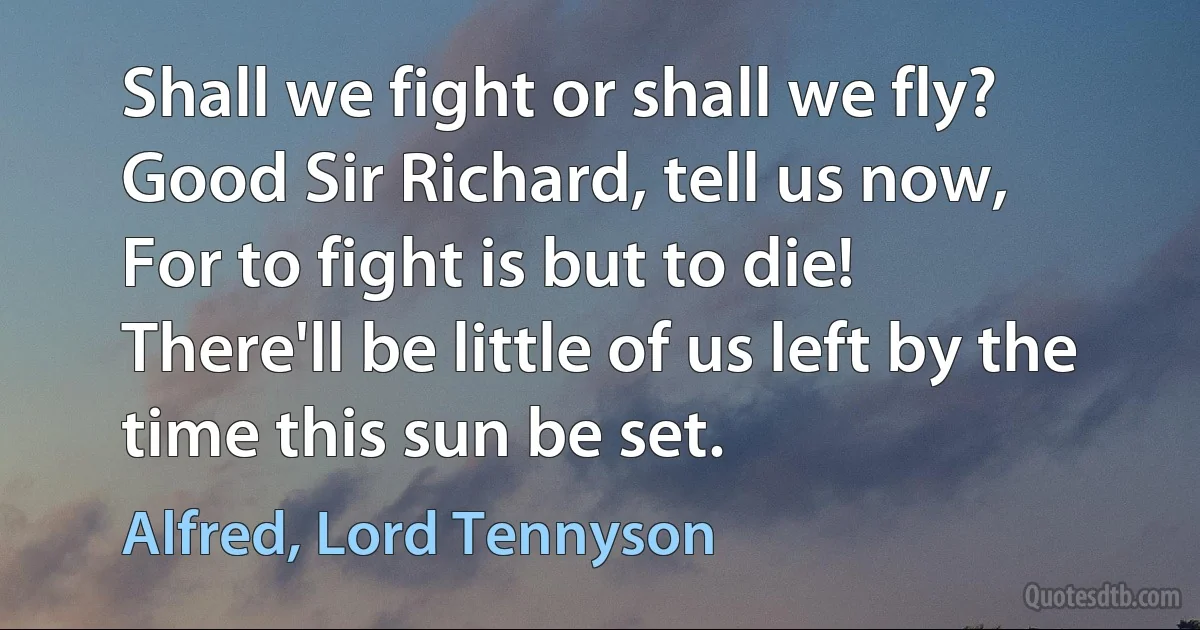 Shall we fight or shall we fly?
Good Sir Richard, tell us now,
For to fight is but to die!
There'll be little of us left by the time this sun be set. (Alfred, Lord Tennyson)