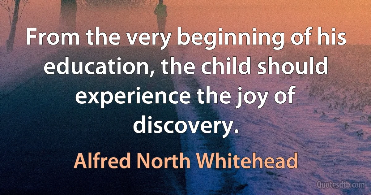 From the very beginning of his education, the child should experience the joy of discovery. (Alfred North Whitehead)