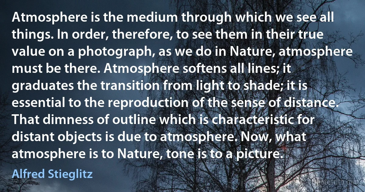 Atmosphere is the medium through which we see all things. In order, therefore, to see them in their true value on a photograph, as we do in Nature, atmosphere must be there. Atmosphere softens all lines; it graduates the transition from light to shade; it is essential to the reproduction of the sense of distance. That dimness of outline which is characteristic for distant objects is due to atmosphere. Now, what atmosphere is to Nature, tone is to a picture. (Alfred Stieglitz)