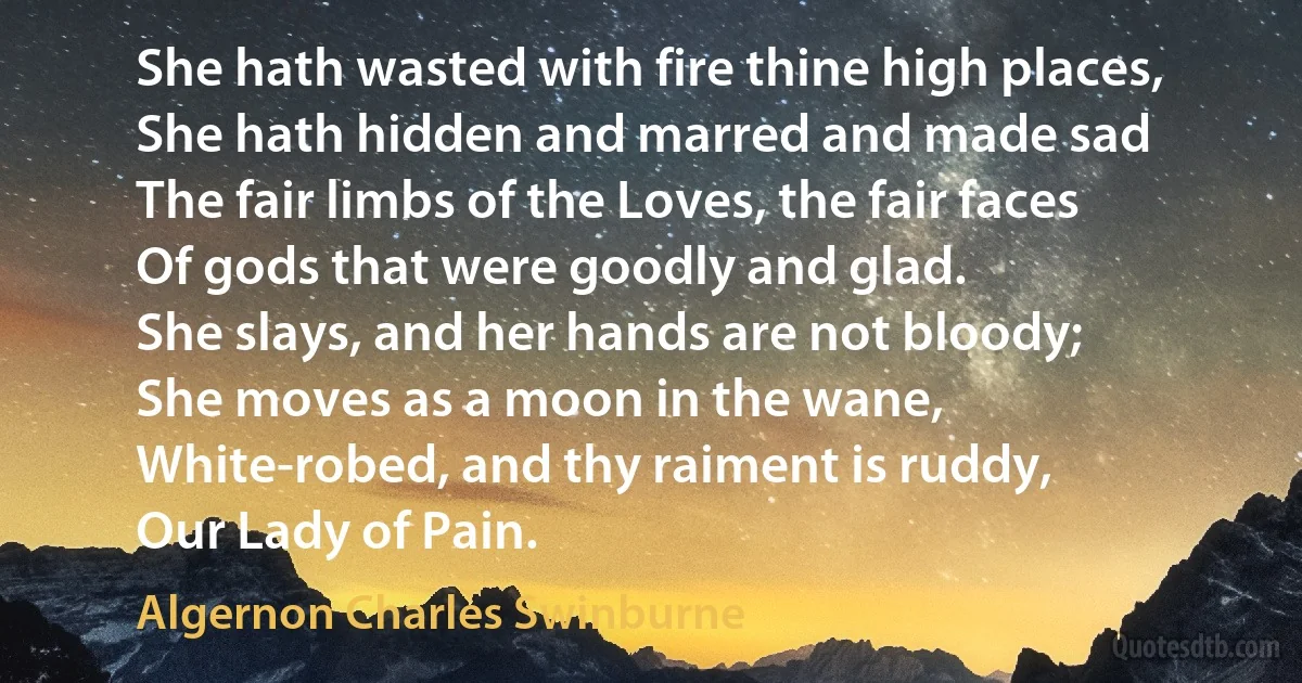 She hath wasted with fire thine high places,
She hath hidden and marred and made sad
The fair limbs of the Loves, the fair faces
Of gods that were goodly and glad.
She slays, and her hands are not bloody;
She moves as a moon in the wane,
White-robed, and thy raiment is ruddy,
Our Lady of Pain. (Algernon Charles Swinburne)